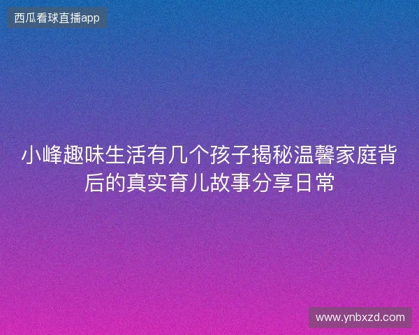 小峰趣味生活有几个孩子揭秘温馨家庭背后的真实育儿故事分享日常