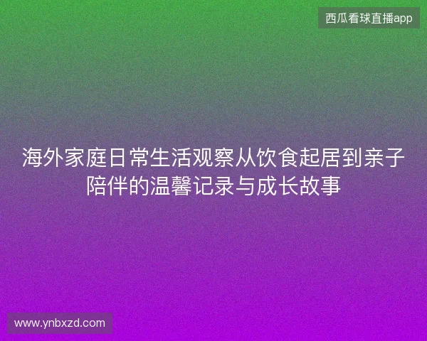 海外家庭日常生活观察从饮食起居到亲子陪伴的温馨记录与成长故事